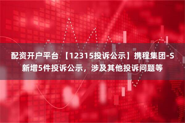 配资开户平台 【12315投诉公示】携程集团-S新增5件投诉公示，涉及其他投诉问题等