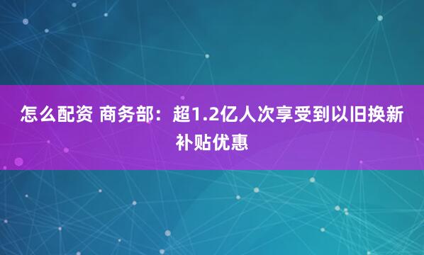 怎么配资 商务部：超1.2亿人次享受到以旧换新补贴优惠