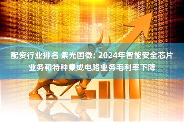 配资行业排名 紫光国微: 2024年智能安全芯片业务和特种集成电路业务毛利率下降