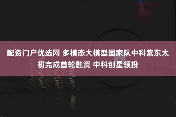 配资门户优选网 多模态大模型国家队中科紫东太初完成首轮融资 中科创星领投