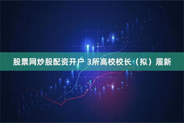 股票网炒股配资开户 3所高校校长（拟）履新