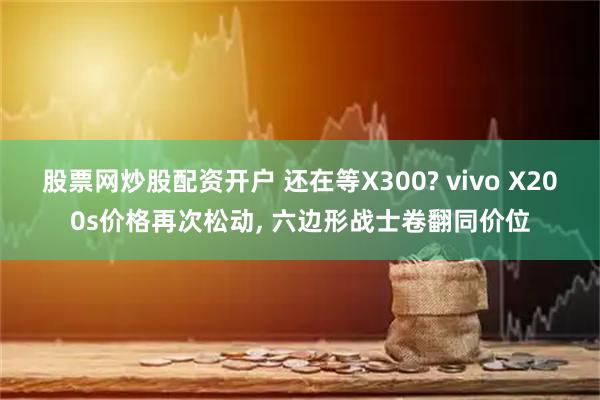 股票网炒股配资开户 还在等X300? vivo X200s价格再次松动, 六边形战士卷翻同价位