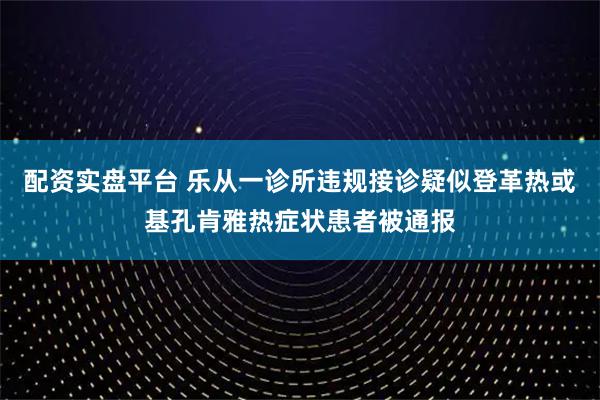 配资实盘平台 乐从一诊所违规接诊疑似登革热或基孔肯雅热症状患者被通报