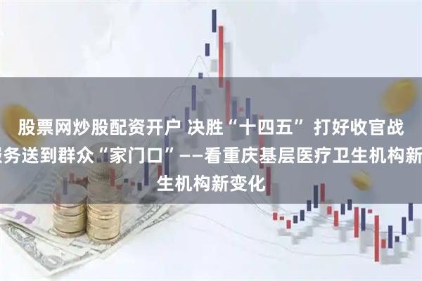 股票网炒股配资开户 决胜“十四五” 打好收官战|将服务送到群众“家门口”——看重庆基层医疗卫生机构新变化