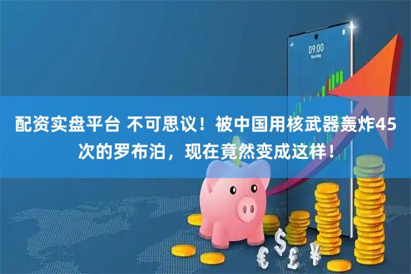 配资实盘平台 不可思议！被中国用核武器轰炸45次的罗布泊，现在竟然变成这样！