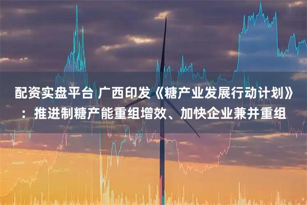 配资实盘平台 广西印发《糖产业发展行动计划》：推进制糖产能重组增效、加快企业兼并重组