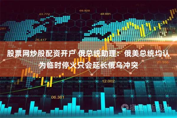 股票网炒股配资开户 俄总统助理：俄美总统均认为临时停火只会延长俄乌冲突